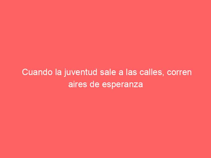 Cuando la juventud sale a las calles, corren aires de esperanza